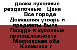   доски кухонные разделочные › Цена ­ 100 - Все города Домашняя утварь и предметы быта » Посуда и кухонные принадлежности   . Московская обл.,Климовск г.